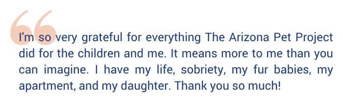 "I'm so very grateful for everything The Arizona Pet Project did for the children and me. It means more to me than you can imagine. I have my life, sobriety, my fur babies, my apartment, and my daughter. Thank you so much!"