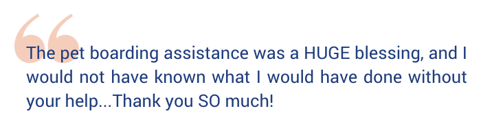 Quote says "The pet boarding assistance was a HUGE blessing, and I would not have known what I would have done without your help. Thank you SO much!" 
